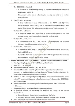 Wireless Communication: Unit 8 – WLAN-802.11x/WPAN-802.15x/WMAN-802.16x
Prof. Suresha V, Dept. Of E&C E. K V G C E, Sullia, D.K-574 327 Page 4
• The IEEE 802.11p Standard
– It enhances WLAN technology ability to communicate between vehicles at
speeds up to 200 km/h.
– This project has the aim of enhancing the mobility and safety of all surface
transportation.
• The IEEE 802.11r Standard
– It improve basic service set (BSS) transitions (i.e., WLAN handoffs) within
802.11 extended service sets (ESSs) to prevent the disruption of data flow
during these events. This will enhance the operation of applications like VoIP.
• The IEEE 802.11s Standard
– It supports WLAN mesh operation by providing the protocol for auto
configuring and multi-hop topologies in an ESS mesh network.
• The IEEE 802.11u Standard
– It enhances the IEEE 802.11 MAC and PHY layers to provide the ability to
internetwork with other external networks.
• The IEEE 802.11v Standard
– It provides wireless network management enhancements to the IEEE 802.11
MAC and PHY layers.
– It provides the means to retrieve data about station operation; this extension
will provide the ability to configure the station.
 List the features of 802.11x technologies***(Jan-2015-6M,July-2013-5M, July-2011-8M)
• Basic Operating frequencies = 2.4 to 5 GHz range bandwidths.
• Data rates = 1 to 100 Mbps.
• Modulation types used are FHSS, DSSS, and OFDM.
• It is also addressed the use of IR light within the physical layer specifications.
• It support for LAN applications that have Quality of Service (QoS) requirements, for
video conferencing and media stream distribution.
• It allows an inter-access point protocol (IAPP) to allow for multiple vendor access
point (AP) interoperability across a distribution system (DS) supporting IEEE 802.11
wireless LAN links.
• It provide spectrum and transmit power control management in the unlicensed
5-GHz band.
• It provides enhance security and authenticate mechanisms.
• It provides services to enhancing the mobility and safety of all surface
transportation.
o This will enhance the operation of applications like VoIP.
o It has auto configuring and multi-hop topologies in an ESS mesh network.
• It has capability to provide service with other external networks.
 