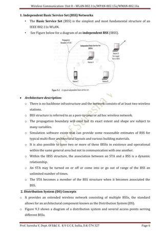 Wireless Communication: Unit 8 – WLAN-802.11x/WPAN-802.15x/WMAN-802.16x
Prof. Suresha V, Dept. Of E&C E. K V G C E, Sullia, D.K-574 327 Page 6
1. Independent Basic Service Set (BSS) Networks
• The Basic Service Set (BSS) is the simplest and most fundamental structure of an
IEEE 802.11x WLAN.
• See Figure below for a diagram of an independent BSS (IBSS).
 Architecture description:
o There is no backbone infrastructure and the network consists of at least two wireless
stations.
o BSS structure is referred to as a peer-to-peer or ad hoc wireless network.
o The propagation boundary will exist but its exact extent and shape are subject to
many variables.
o Simulation software exists that can provide some reasonable estimates of RSS for
typical multi-floor architectural layouts and various building materials.
o It is also possible to have two or more of these IBSSs in existence and operational
within the same general area but not in communication with one another.
o Within the IBSS structure, the association between an STA and a BSS is a dynamic
relationship.
o An STA may be turned on or off or come into or go out of range of the BSS an
unlimited number of times.
o The STA becomes a member of the BSS structure when it becomes associated the
BSS.
2. Distribution System (DS) Concepts
o It provides an extended wireless network consisting of multiple BSSs, the standard
allows for an architectural component known as the Distribution System (DS).
o Figure 9.3 shows a diagram of a distribution system and several access points serving
different BSSs.
 