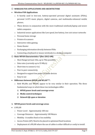 Wireless Communication: Unit 8 – WLAN-802.11x/WPAN-802.15x/WMAN-802.16x
Prof. Suresha V, Dept. Of E&C E. K V G C E, Sullia, D.K-574 327 Page 9
 WIRELESS PAN APPLICATIONS AND ARCHITECTURE
 Wireless PAN Applications
o It heavily used in low-cost, battery-operated personal digital assistants (PDAs),
personal 1v1P3 music players, digital cameras, and multimedia-enhanced mobile
phones.
o These devices in conjunction with the more traditional notebook/laptop and newer
tablet computers
o Industrial sensor applications like Low speed, low battery, low cost sensor networks
o Personal home storage
o Printers & scanners
o Interactive video gaming
o Home theater
o Exchanging information directly between PDAs
o Connecting a keyboard or mouse wirelessly to a desktop computer
 Basic WPAN Characteristics *(Dec-2012-6M)
o Short Range (at least 10m, up to 70m possible)
o Data rates (currently up to 55 Mb/s)
o Short time to connect (<1s)
o Peer to peer connectivity
o Designed to support low power portable devices
o Easy to use
 Difference between WPAN and WLAN***:
o Both WLANs and WPANs appear to be very similar in their operation. The three
fundamental ways in which these two technologies differ:
1. WPAN power levels and coverage areas
2. Media control techniques
3. Network life span or duration
1. WPAN power levels and coverage areas
 A WLAN
o Power Level : Approximately 100 mw
o Coverage Distances : Approximately 100 Meters
o Mobility : It enables fixed or less mobility
o Access Points (AP): Need to be placed in optimized fixed locations
o Deployment of a WLAN where the use of cables is either difficult or costly to install.
 