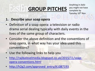 GROUP PITCHES
1. Describe your soap opera
• Definition of a soap opera: a television or radio
drama serial dealing typically with daily events in the
lives of the same group of characters.
• Consider the above definition and the conventions of
soap opera, in what way has your idea used this
conventions?
• Use the following links to help you
• http://rajibalevelmedia.blogspot.co.uk/2015/11/soap-
opera-conventions.html
• http://h2g2.com/approved_entry/A1087193
Anything in italic
you might not have
complete by
Tuesday 10th Nov
 