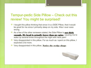 14 
Tempur-pedic Side Pillow – Check out this 
review! You might be surprised! 
 I bought this pillow thinking that since it is a SIDE Pillow, that it would 
be great for me since I primarily sleep on my side. Was I ever sooo 
wrong. 
 As a few of the other reviewers stated, the Side Pillow is nnoott tthhiicckk 
eennoouugghh.. MMyy hheeaadd iiss aaccttuuaallllyy lloowweerr tthhaann mmyy ssppiinnee, causing me to 
wake up several times throughout the night with neck pain! 
 Very disappointed in this pillow. For as much as i spent on this pillow, I 
expected a lot more. 
 Very disappointed in this pillow. Notice the wedge shape 
 