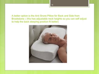 16 
A better option is the Anti Snore Pillow for Back and Side from 
Brookstone: ( this has adjustable neck heights so you can self adjust 
to help the back sleeping position fit better) 
 