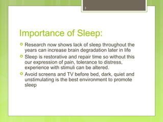 3 
Importance of Sleep: 
 Research now shows lack of sleep throughout the 
years can increase brain degradation later in life 
 Sleep is restorative and repair time so without this 
our expression of pain, tolerance to distress, 
experience with stimuli can be altered. 
 Avoid screens and TV before bed, dark, quiet and 
unstimulating is the best environment to promote 
sleep 
 