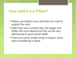 4 
How useful is a Pillow? 
 Pillows are helpful if you use them as a tool to 
support the neck 
 Often they are a comfort tool, the bigger and 
fluffier the more desired but this can be very 
detrimental to good spinal health 
 There are some simple things to keep in mind 
when considering a pillow 
 