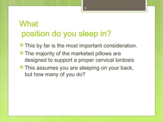 6 
What 
position do you sleep in? 
 This by far is the most important consideration. 
 The majority of the marketed pillows are 
designed to support a proper cervical lordosis 
 This assumes you are sleeping on your back, 
but how many of you do? 
 