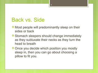 9 
Back vs. Side 
 Most people will predominantly sleep on their 
sides or back 
 Stomach sleepers should change immediately 
as they subluxate their necks as they turn the 
head to breath 
 Once you decide which position you mostly 
sleep in, then you can go about choosing a 
pillow to fit you. 
 