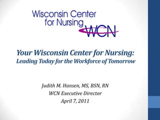 Your Wisconsin Center for Nursing:
Leading Today for the Workforce of Tomorrow


         Judith M. Hansen, MS, BSN, RN
            WCN Executive Director
                  April 7, 2011
 
