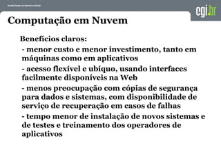 Computação em Nuvem
Benefícios claros:
- menor custo e menor investimento, tanto em
máquinas como em aplicativos
- acesso flexível e ubíquo, usando interfaces
facilmente disponíveis na Web
- menos preocupação com cópias de segurança
para dados e sistemas, com disponibilidade de
serviço de recuperação em casos de falhas
- tempo menor de instalação de novos sistemas e
de testes e treinamento dos operadores de
aplicativos
 