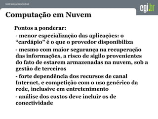 Computação em Nuvem
Pontos a ponderar:
- menor especialização das aplicações: o
“cardápio” é o que o provedor disponibiliza
- mesmo com maior segurança na recuperação
das informações, a risco de sigilo provenientes
do fato de estarem armazenadas na nuvem, sob a
gestão de terceiros
- forte dependência dos recursos de canal
Internet, e competição com o uso genérico da
rede, inclusive em entretenimento
- análise dos custos deve incluir os de
conectividade
 
