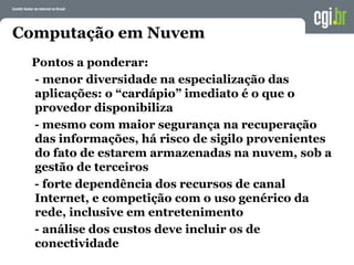 Computação em Nuvem
Pontos a ponderar:
- menor diversidade na especialização das
aplicações: o “cardápio” imediato é o que o
provedor disponibiliza
- mesmo com maior segurança na recuperação
das informações, há risco de sigilo provenientes
do fato de estarem armazenadas na nuvem, sob a
gestão de terceiros
- forte dependência dos recursos de canal
Internet, e competição com o uso genérico da
rede, inclusive em entretenimento
- análise dos custos deve incluir os de
conectividade
 