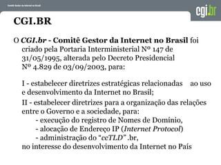 CGI.BR
O CGI.br - Comitê Gestor da Internet no Brasil foi
criado pela Portaria Interministerial Nº 147 de
31/05/1995, alterada pelo Decreto Presidencial
Nº 4.829 de 03/09/2003, para:
I - estabelecer diretrizes estratégicas relacionadas ao uso
e desenvolvimento da Internet no Brasil;
II - estabelecer diretrizes para a organização das relações
entre o Governo e a sociedade, para:
- execução do registro de Nomes de Domínio,
- alocação de Endereço IP (Internet Protocol)
- administração do “ccTLD” .br,
no interesse do desenvolvimento da Internet no País
 