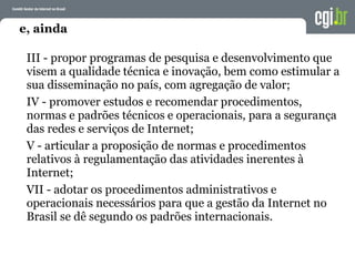 e, ainda
III - propor programas de pesquisa e desenvolvimento que
visem a qualidade técnica e inovação, bem como estimular a
sua disseminação no país, com agregação de valor;
IV - promover estudos e recomendar procedimentos,
normas e padrões técnicos e operacionais, para a segurança
das redes e serviços de Internet;
V - articular a proposição de normas e procedimentos
relativos à regulamentação das atividades inerentes à
Internet;
VII - adotar os procedimentos administrativos e
operacionais necessários para que a gestão da Internet no
Brasil se dê segundo os padrões internacionais.
 