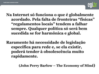 Na Internet só funciona o que é globalmente
acordado. Pela falta de fronteiras “físicas”
“regulamentos locais” tendem a falhar
sempre. Qualquer política só será bem
sucedida se for harmônica e global.
Raramente há necessidade de legislação
específica para rede e, se ela existir,
poderá tender à obsolescência muito
rapidamente.
(John Perry Barlow – The Economy of Mind)
 