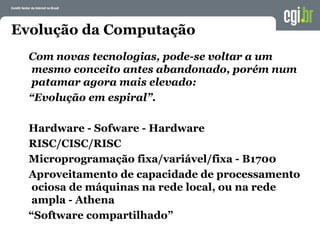 Evolução da Computação
Com novas tecnologias, pode-se voltar a um
mesmo conceito antes abandonado, porém num
patamar agora mais elevado:
“Evolução em espiral”.
Hardware - Sofware - Hardware
RISC/CISC/RISC
Microprogramação fixa/variável/fixa - B1700
Aproveitamento de capacidade de processamento
ociosa de máquinas na rede local, ou na rede
ampla - Athena
“Software compartilhado”
 