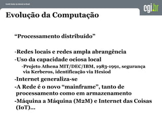 Evolução da Computação
“Processamento distribuído”
-Redes locais e redes ampla abrangência
-Uso da capacidade ociosa local
-Projeto Athena MIT/DEC/IBM, 1983-1991, segurança
via Kerberos, identificação via Hesiod
-Internet generaliza-se
-A Rede é o novo “mainframe”, tanto de
processamento como em armazenamento
-Máquina a Máquina (M2M) e Internet das Coisas
(IoT)…
 