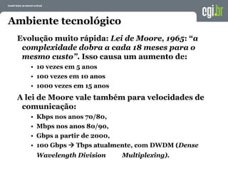 Evolução muito rápida: Lei de Moore, 1965: “a
complexidade dobra a cada 18 meses para o
mesmo custo”. Isso causa um aumento de:
• 10 vezes em 5 anos
• 100 vezes em 10 anos
• 1000 vezes em 15 anos
A lei de Moore vale também para velocidades de
comunicação:
• Kbps nos anos 70/80,
• Mbps nos anos 80/90,
• Gbps a partir de 2000,
• 100 Gbps  Tbps atualmente, com DWDM (Dense
Wavelength Division Multiplexing).
Ambiente tecnológico
 