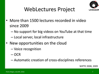 WebLectures Project
• More than 1500 lectures recorded in video
since 2009
– No support for big videos on YouTube at that time
– Local server, local infrastructure
• New opportunities on the cloud
– Voice recognition
– OCR
– Automatic creation of cross-disciplines references
Porto Alegre, July 6th, 2016 7
WIPTE 2008, 2009
 
