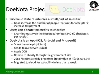 DoeNota Project
• São Paulo state reimburses a small part of sales tax
– Goal: increase the number of people that asks for receipts 
increase tax payment
• Users can donate tax credits to charities
– Charities must type the receipt parameters (40-60 characters
per receipt)
• DoeNota is an App (iOS, Android and Microsoft)
– Scans the receipt (picture)
– Sends to our server (cloud)
– Apply OCR
– Donate to charity through the government site
– 2683 receipts already processed (total value of R$165.694,64)
– Migrated to cloud for scalability in less than a week
Porto Alegre, July 6th, 2016 8
 