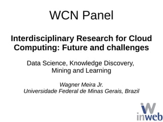 WCN Panel
Interdisciplinary Research for Cloud
Computing: Future and challenges
Data Science, Knowledge Discovery,
Mining and Learning
Wagner Meira Jr.
Universidade Federal de Minas Gerais, Brazil
 