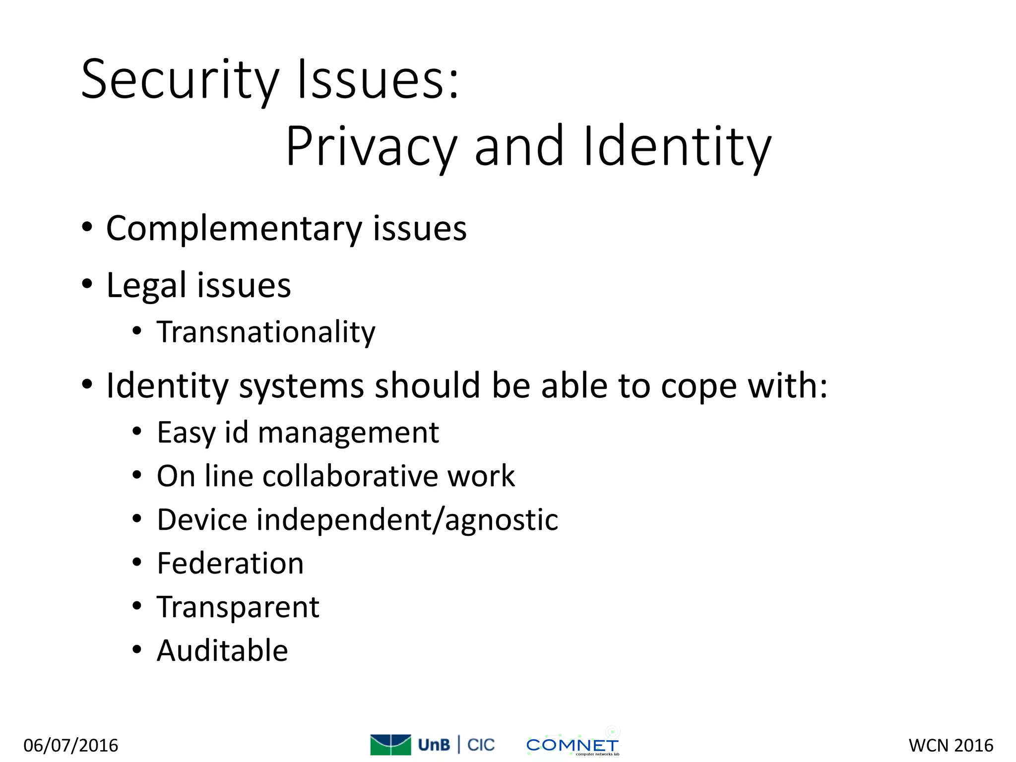 Security Issues:
Privacy and Identity
• Complementary issues
• Legal issues
• Transnationality
• Identity systems should be able to cope with:
• Easy id management
• On line collaborative work
• Device independent/agnostic
• Federation
• Transparent
• Auditable
06/07/2016 WCN 2016
 