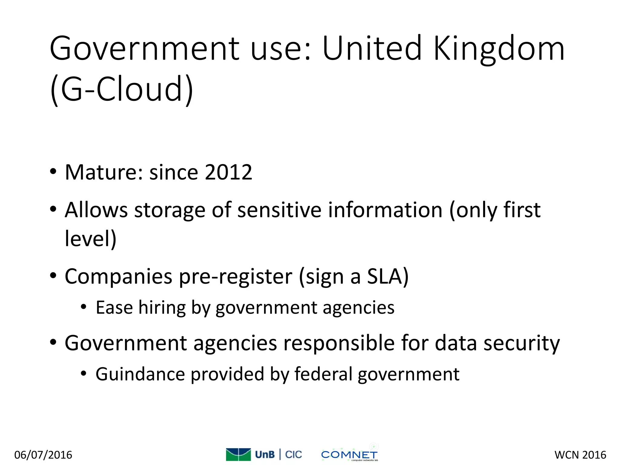 Government use: United Kingdom
(G-Cloud)
• Mature: since 2012
• Allows storage of sensitive information (only first
level)
• Companies pre-register (sign a SLA)
• Ease hiring by government agencies
• Government agencies responsible for data security
• Guindance provided by federal government
06/07/2016 WCN 2016
 