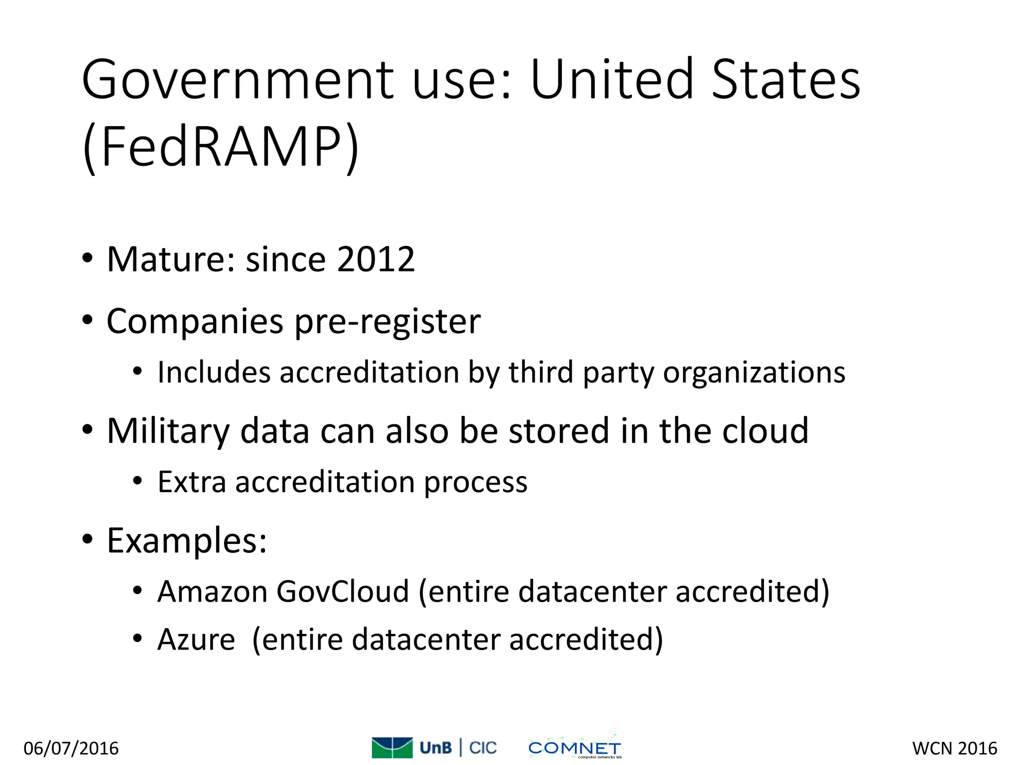 Government use: United States
(FedRAMP)
• Mature: since 2012
• Companies pre-register
• Includes accreditation by third party organizations
• Military data can also be stored in the cloud
• Extra accreditation process
• Examples:
• Amazon GovCloud (entire datacenter accredited)
• Azure (entire datacenter accredited)
06/07/2016 WCN 2016
 