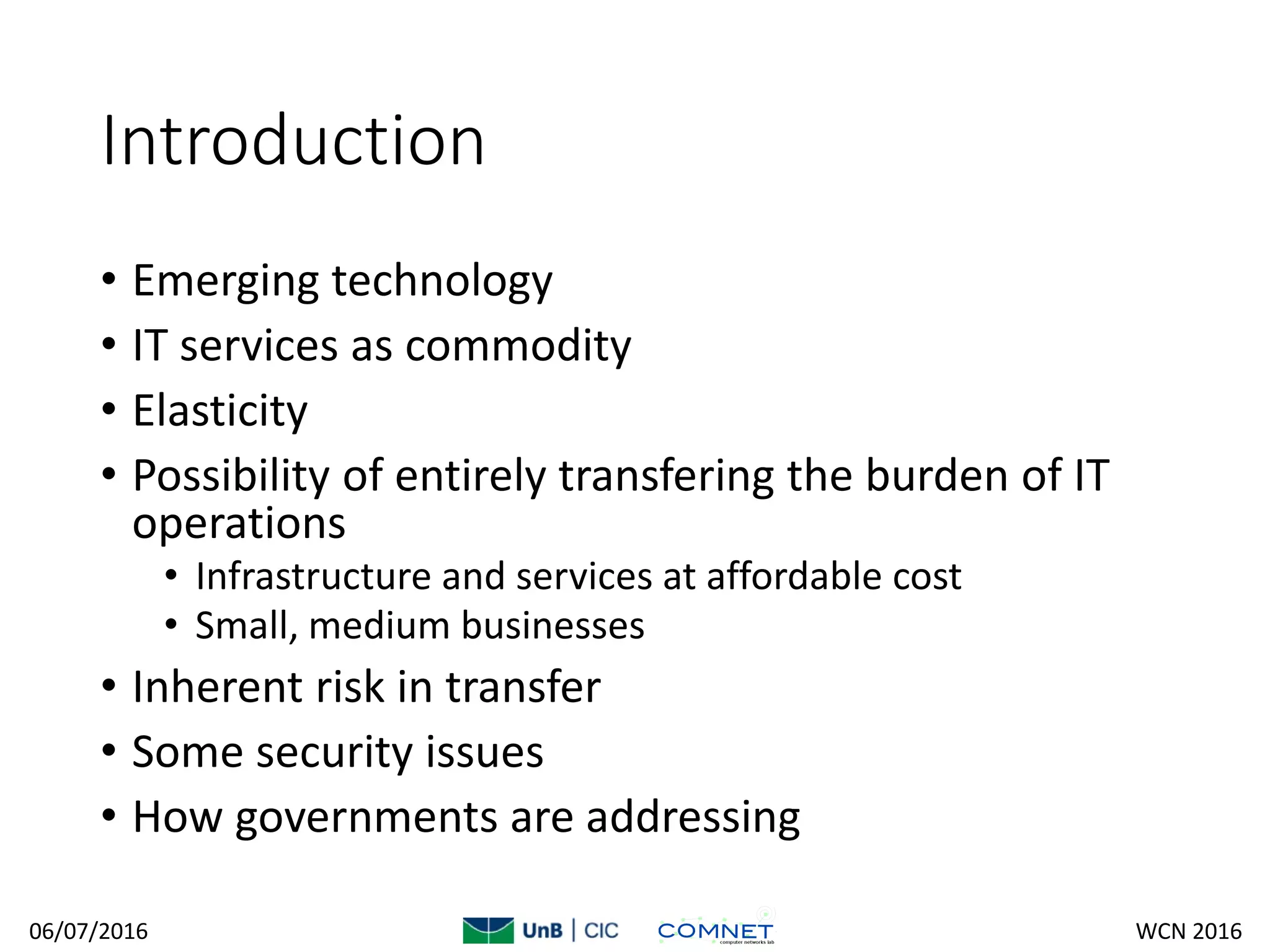 Introduction
• Emerging technology
• IT services as commodity
• Elasticity
• Possibility of entirely transfering the burden of IT
operations
• Infrastructure and services at affordable cost
• Small, medium businesses
• Inherent risk in transfer
• Some security issues
• How governments are addressing
06/07/2016 WCN 2016
 