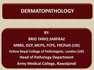 DERMATOPATHOLOGY
1
BY:
BRIG TARIQ SARFRAZ
MBBS, DCP, MCPS, FCPS, FRCPath (UK)
Fellow Royal College of Pathologists, London (UK)
Head of Pathology Department
Army Medical College, Rawalpindi
 