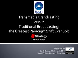Transmedia Brandcasting  Versus  Traditional Broadcasting: The Greatest Paradigm Shift Ever Sold ATLANTA 2011 Presented by  Jay O’Conner Chairman & CEO World Colours Network Television 
