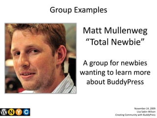 Group Examples,[object Object],Matt Mullenweg,[object Object],“Total Newbie”,[object Object],A group for newbies wanting to learn more about BuddyPress,[object Object],November 14, 2009,[object Object],Lisa Sabin-Wilson,[object Object],Creating Community with BuddyPress,[object Object]
