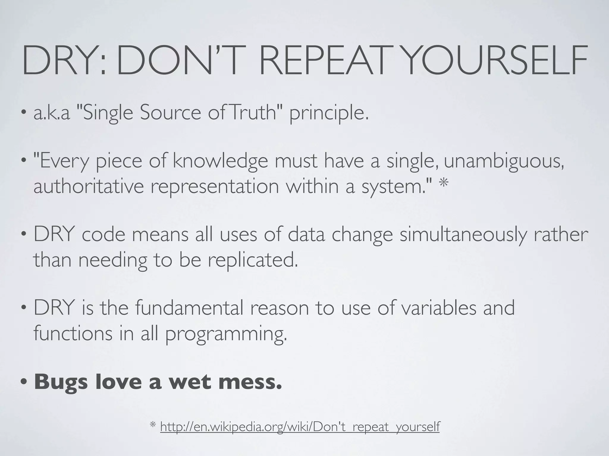 DRY: DON’T REPEAT YOURSELF
• a.k.a   "Single Source of Truth" principle.

• "Everypiece of knowledge must have a single, unambiguous,
 authoritative representation within a system." *

• DRY code means all uses of data change simultaneously rather
 than needing to be replicated.

• DRY  is the fundamental reason to use of variables and
 functions in all programming.

• Bugs      love a wet mess.
                  * http://en.wikipedia.org/wiki/Don't_repeat_yourself
 