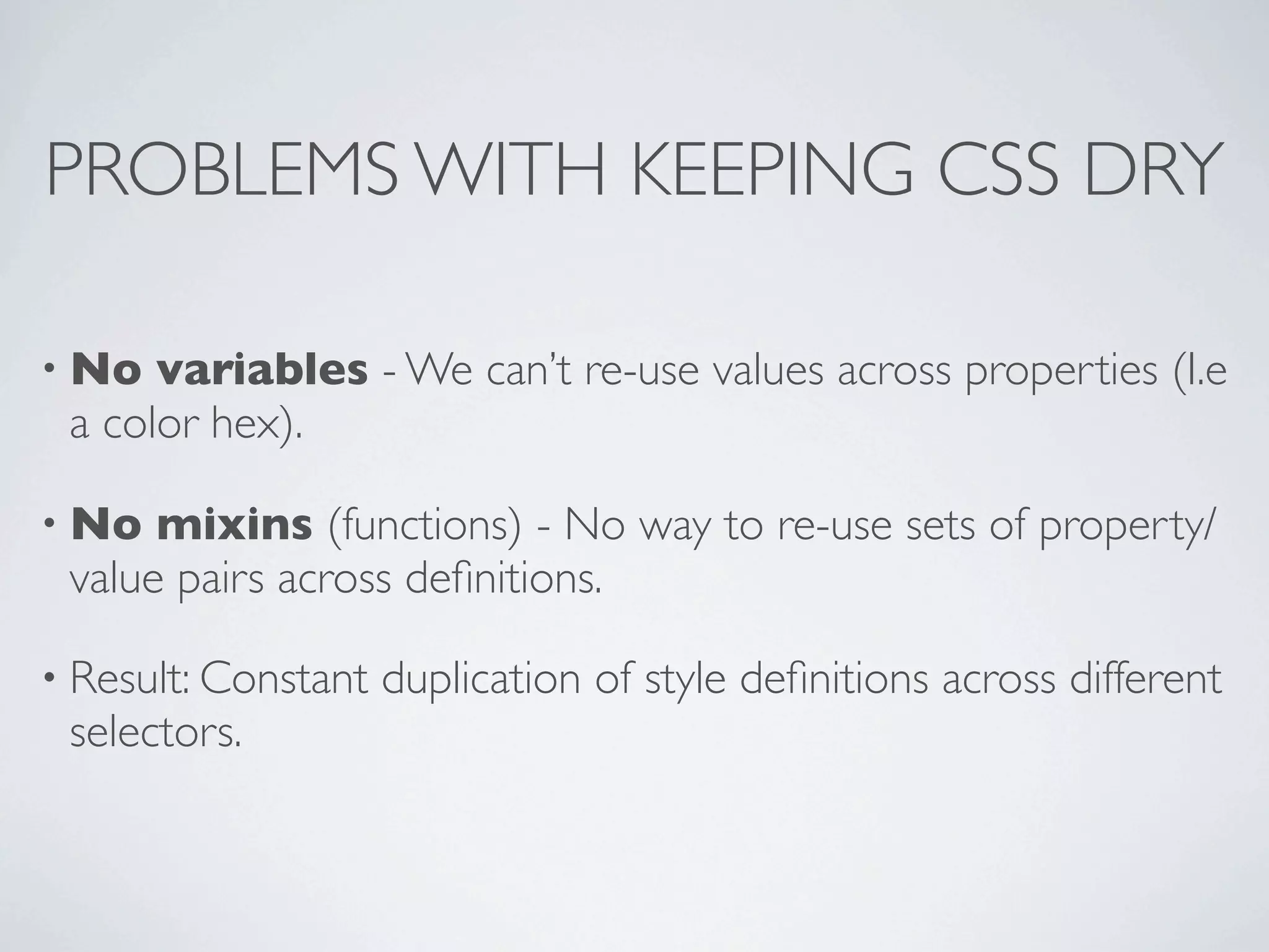 PROBLEMS WITH KEEPING CSS DRY

• No  variables - We can’t re-use values across properties (I.e
 a color hex).

• No  mixins (functions) - No way to re-use sets of property/
 value pairs across deﬁnitions.

• Result: Constant   duplication of style deﬁnitions across different
 selectors.
 