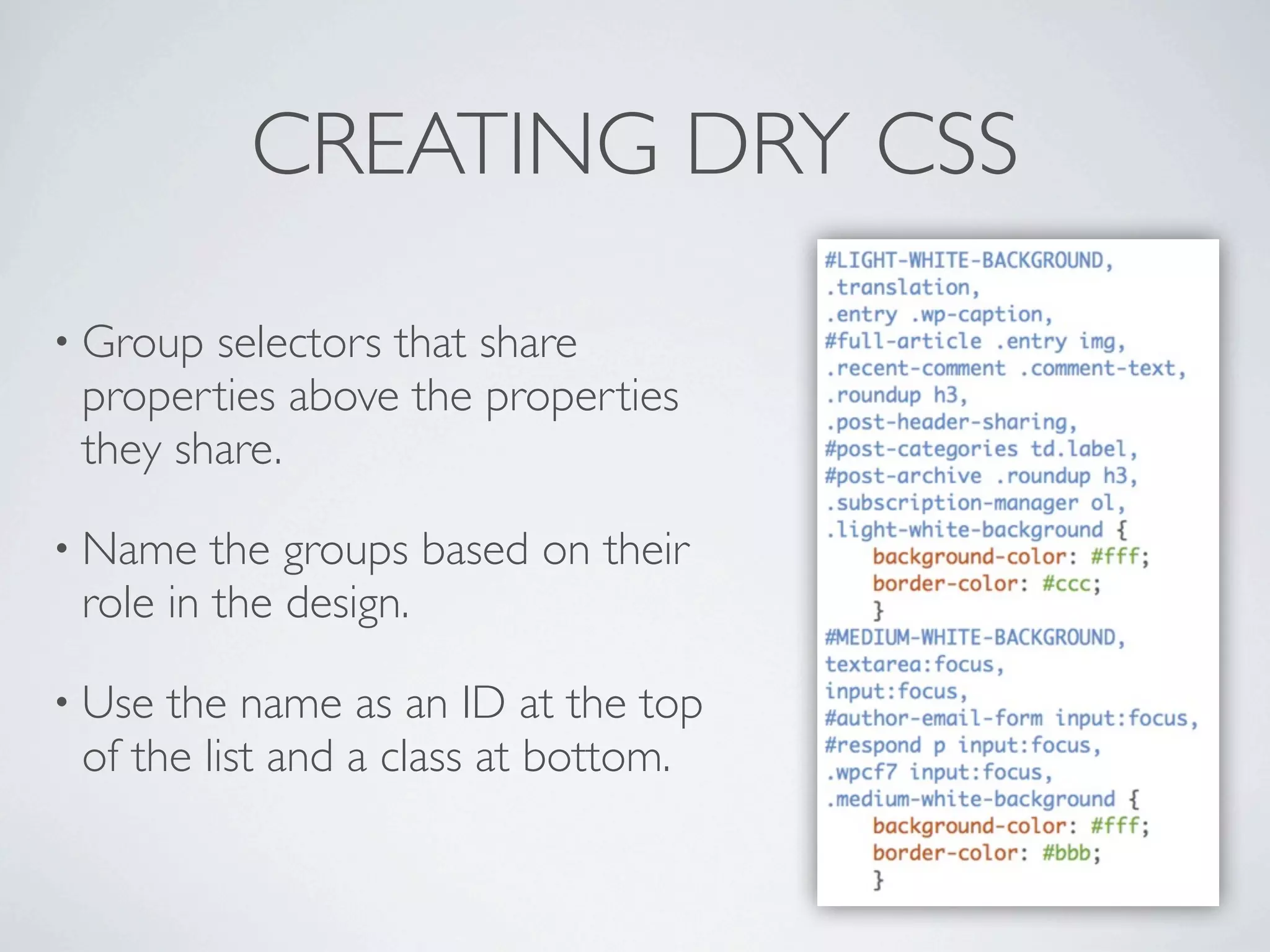 CREATING DRY CSS

• Group selectors that share
 properties above the properties
 they share.

• Name   the groups based on their
 role in the design.

• Use the name as an ID at the top
 of the list and a class at bottom.
 