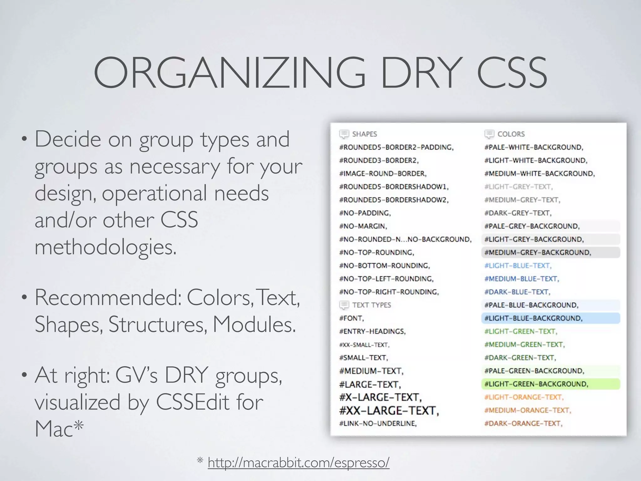 ORGANIZING DRY CSS
• Decide on group types and
 groups as necessary for your
 design, operational needs
 and/or other CSS
 methodologies.

• Recommended: Colors, Text,
 Shapes, Structures, Modules.

• At right: GV’s DRY groups,
 visualized by CSSEdit for
 Mac*
                  * http://macrabbit.com/espresso/
 