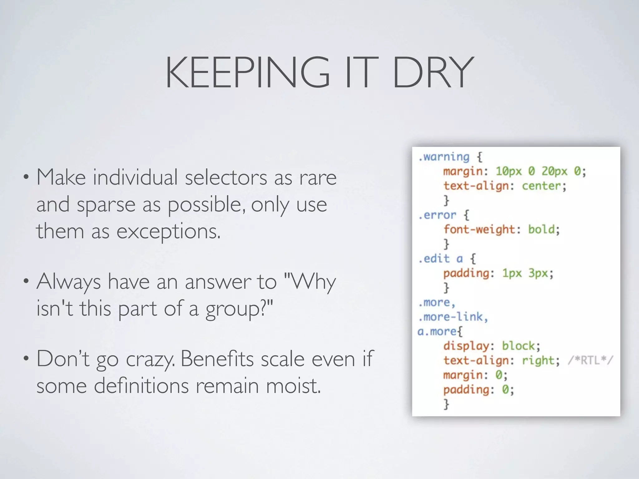 KEEPING IT DRY

• Make individual selectors as rare
 and sparse as possible, only use
 them as exceptions.

• Always   have an answer to "Why
 isn't this part of a group?"

• Don’t
      go crazy. Beneﬁts scale even if
 some deﬁnitions remain moist.
 