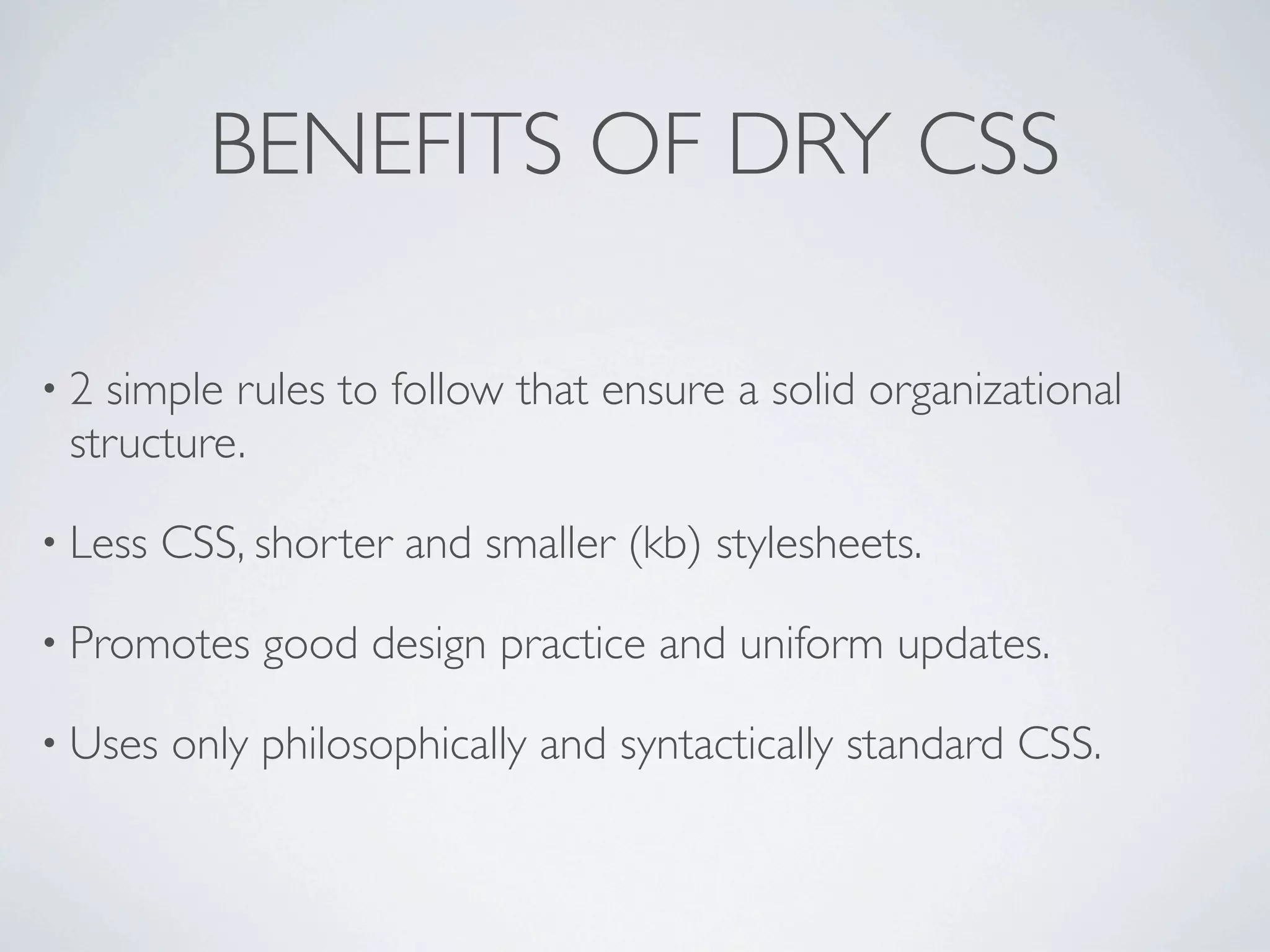 BENEFITS OF DRY CSS

•2 simple rules to follow that ensure a solid organizational
 structure.

• Less   CSS, shorter and smaller (kb) stylesheets.

• Promotes    good design practice and uniform updates.

• Uses   only philosophically and syntactically standard CSS.
 