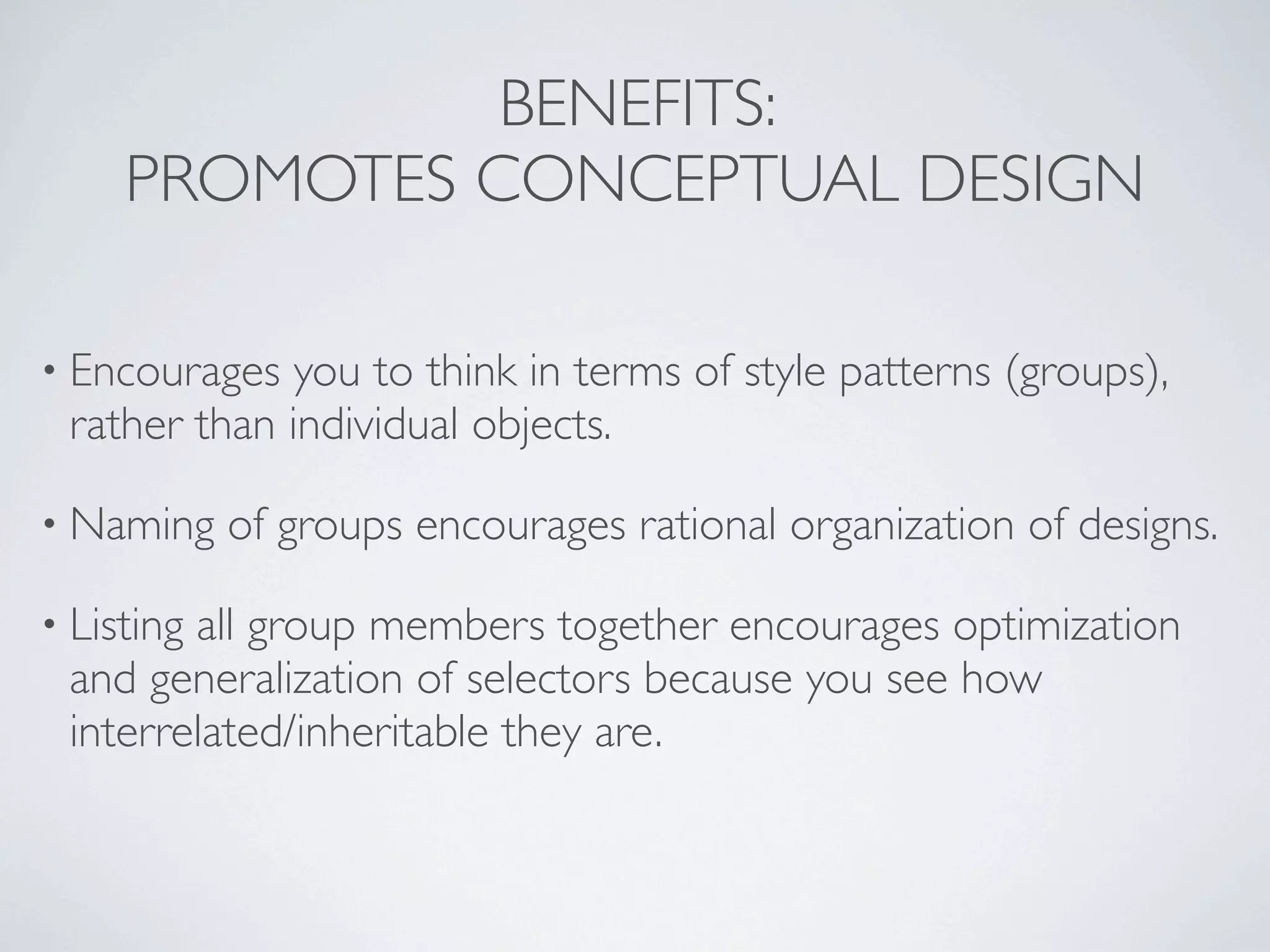 BENEFITS:
     PROMOTES CONCEPTUAL DESIGN

• Encourages  you to think in terms of style patterns (groups),
 rather than individual objects.

• Naming    of groups encourages rational organization of designs.

• Listing
        all group members together encourages optimization
 and generalization of selectors because you see how
 interrelated/inheritable they are.
 