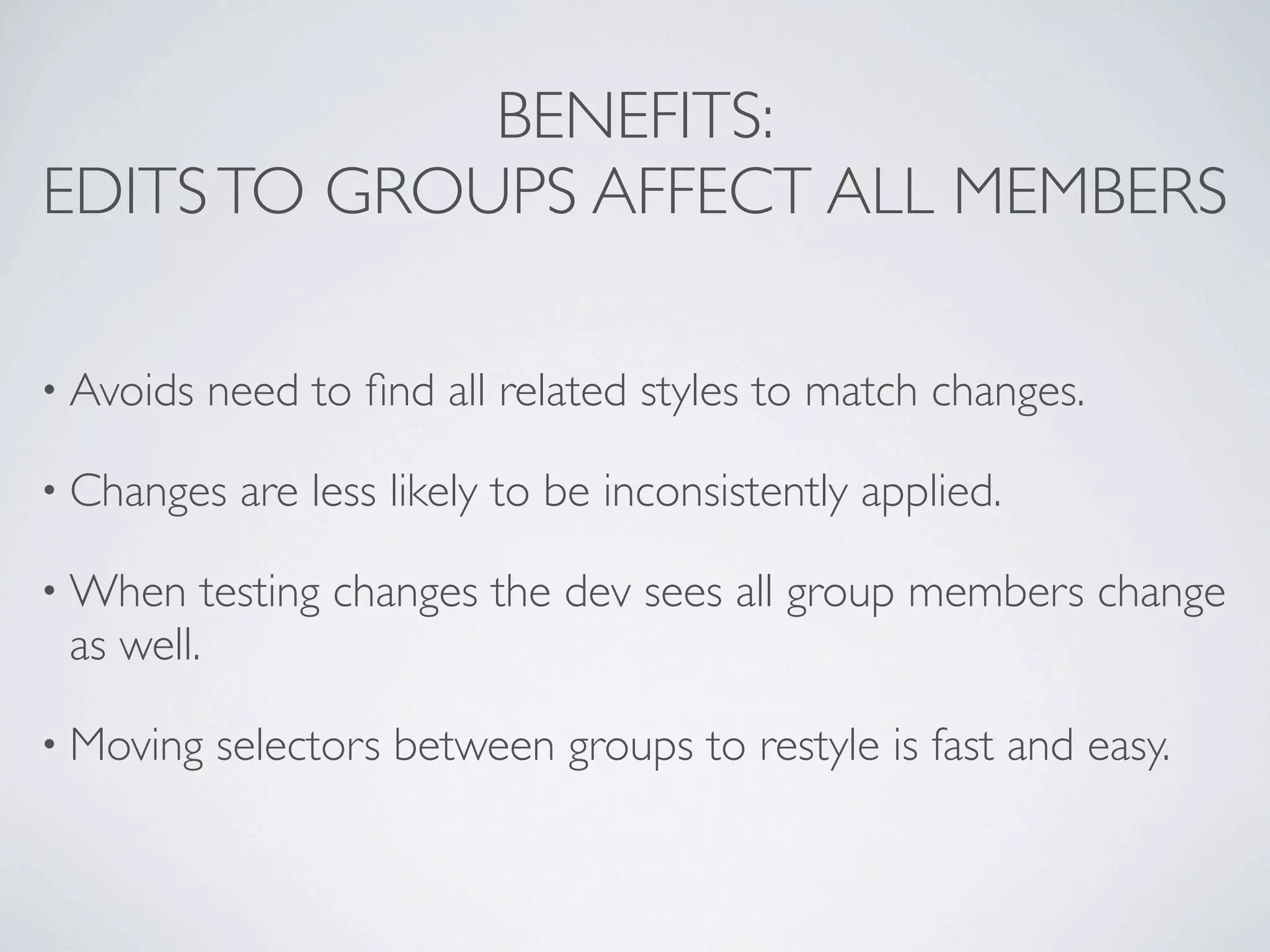 BENEFITS:
EDITS TO GROUPS AFFECT ALL MEMBERS

• Avoids   need to ﬁnd all related styles to match changes.

• Changes   are less likely to be inconsistently applied.

• When   testing changes the dev sees all group members change
 as well.

• Moving   selectors between groups to restyle is fast and easy.
 