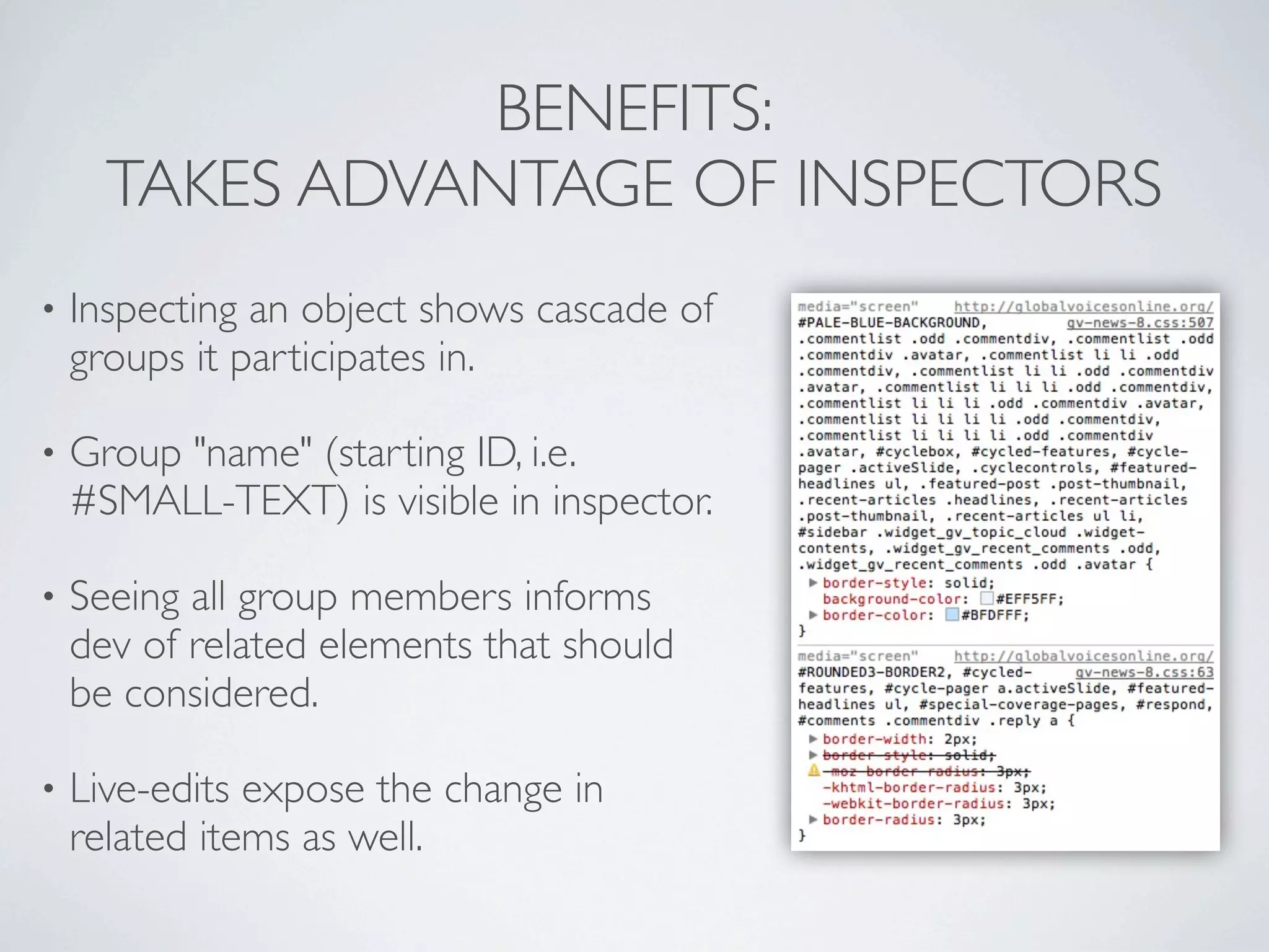 BENEFITS:
      TAKES ADVANTAGE OF INSPECTORS
•   Inspecting an object shows cascade of
    groups it participates in.

•   Group "name" (starting ID, i.e.
    #SMALL-TEXT) is visible in inspector.

•   Seeing all group members informs
    dev of related elements that should
    be considered.

•   Live-edits expose the change in
    related items as well.
 