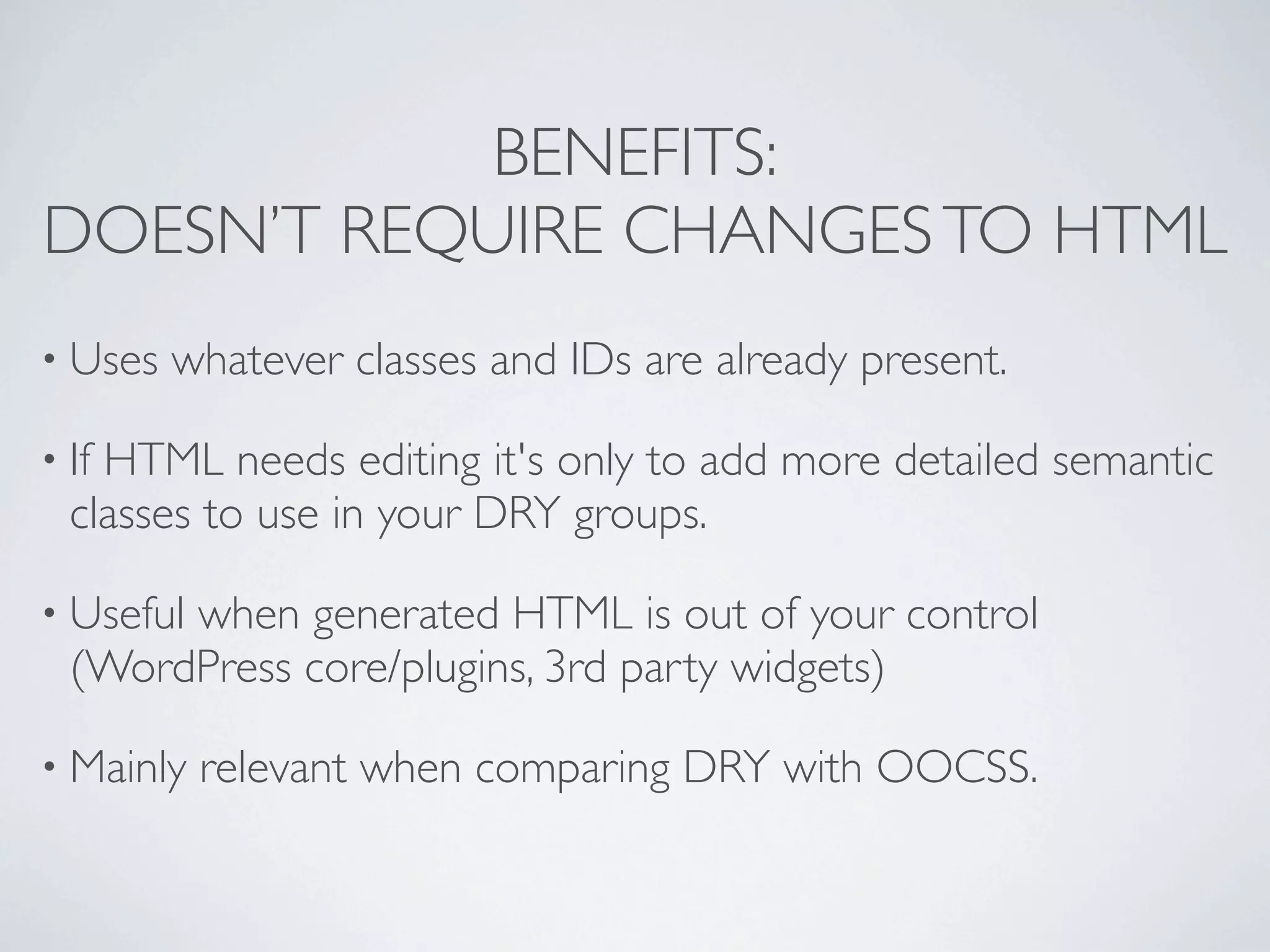 BENEFITS:
DOESN’T REQUIRE CHANGES TO HTML
• Uses   whatever classes and IDs are already present.

• IfHTML needs editing it's only to add more detailed semantic
  classes to use in your DRY groups.

• Useful
       when generated HTML is out of your control
  (WordPress core/plugins, 3rd party widgets)

• Mainly   relevant when comparing DRY with OOCSS.
 