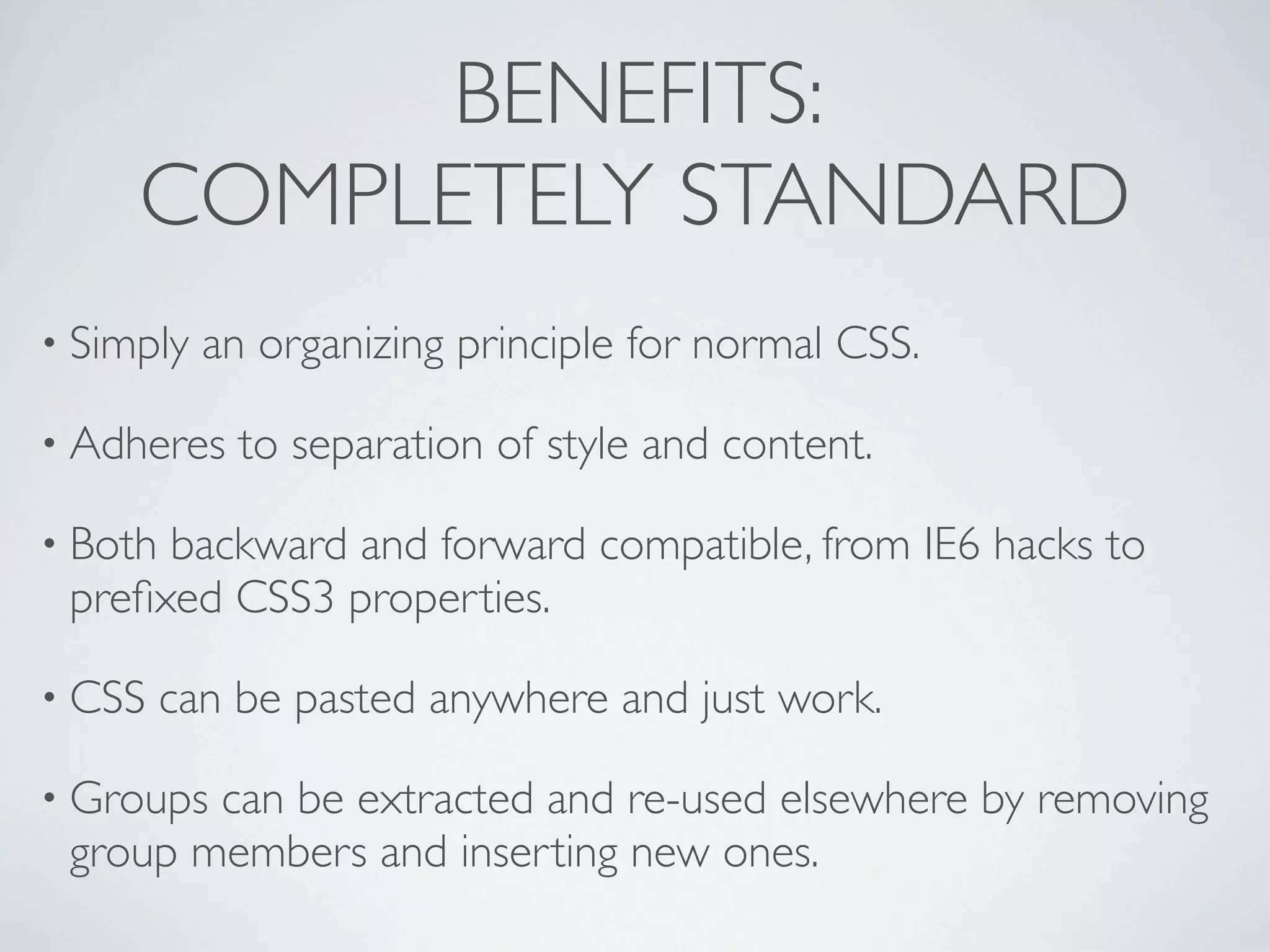 BENEFITS:
     COMPLETELY STANDARD
• Simply   an organizing principle for normal CSS.

• Adheres    to separation of style and content.

• Bothbackward and forward compatible, from IE6 hacks to
 preﬁxed CSS3 properties.

• CSS    can be pasted anywhere and just work.

• Groupscan be extracted and re-used elsewhere by removing
 group members and inserting new ones.
 