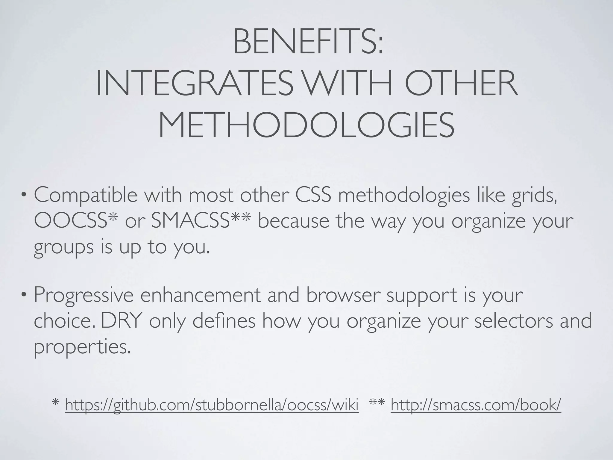 BENEFITS:
         INTEGRATES WITH OTHER
            METHODOLOGIES
• Compatible with most other CSS methodologies like grids,
 OOCSS* or SMACSS** because the way you organize your
 groups is up to you.

• Progressiveenhancement and browser support is your
 choice. DRY only deﬁnes how you organize your selectors and
 properties.

   * https://github.com/stubbornella/oocss/wiki ** http://smacss.com/book/
 