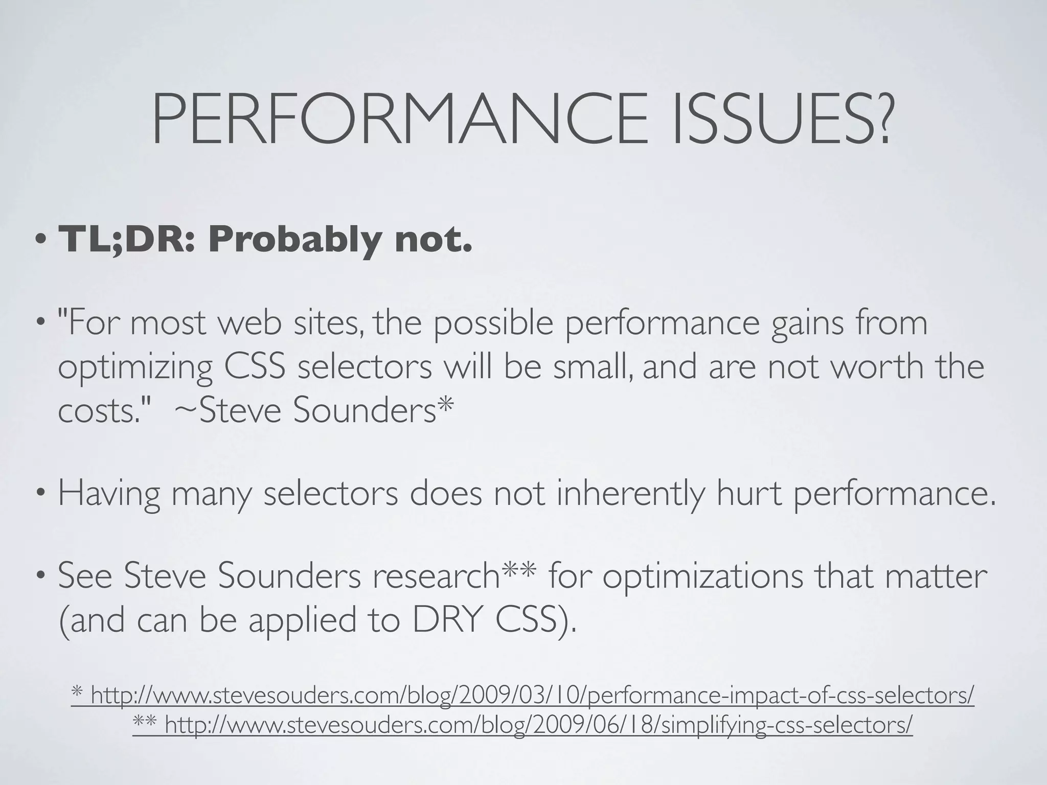 PERFORMANCE ISSUES?
• TL;DR:      Probably not.

• "Formost web sites, the possible performance gains from
 optimizing CSS selectors will be small, and are not worth the
 costs." ~Steve Sounders*

• Having   many selectors does not inherently hurt performance.

• SeeSteve Sounders research** for optimizations that matter
 (and can be applied to DRY CSS).
  * http://www.stevesouders.com/blog/2009/03/10/performance-impact-of-css-selectors/
        ** http://www.stevesouders.com/blog/2009/06/18/simplifying-css-selectors/
 
