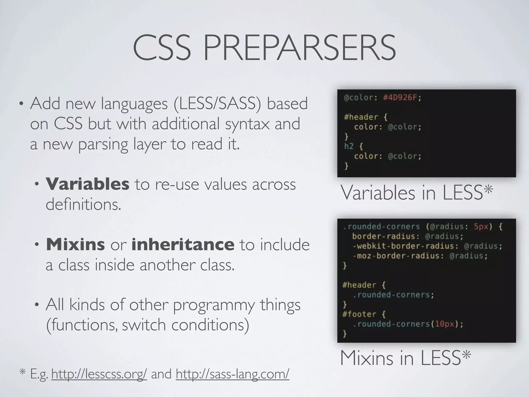 CSS PREPARSERS
•   Add new languages (LESS/SASS) based
    on CSS but with additional syntax and
    a new parsing layer to read it.

    •   Variables to re-use values across
        deﬁnitions.
                                                       Variables in LESS*

    •   Mixins or inheritance to include
        a class inside another class.

    •   All kinds of other programmy things
        (functions, switch conditions)
                                                       Mixins in LESS*
* E.g. http://lesscss.org/ and http://sass-lang.com/
 