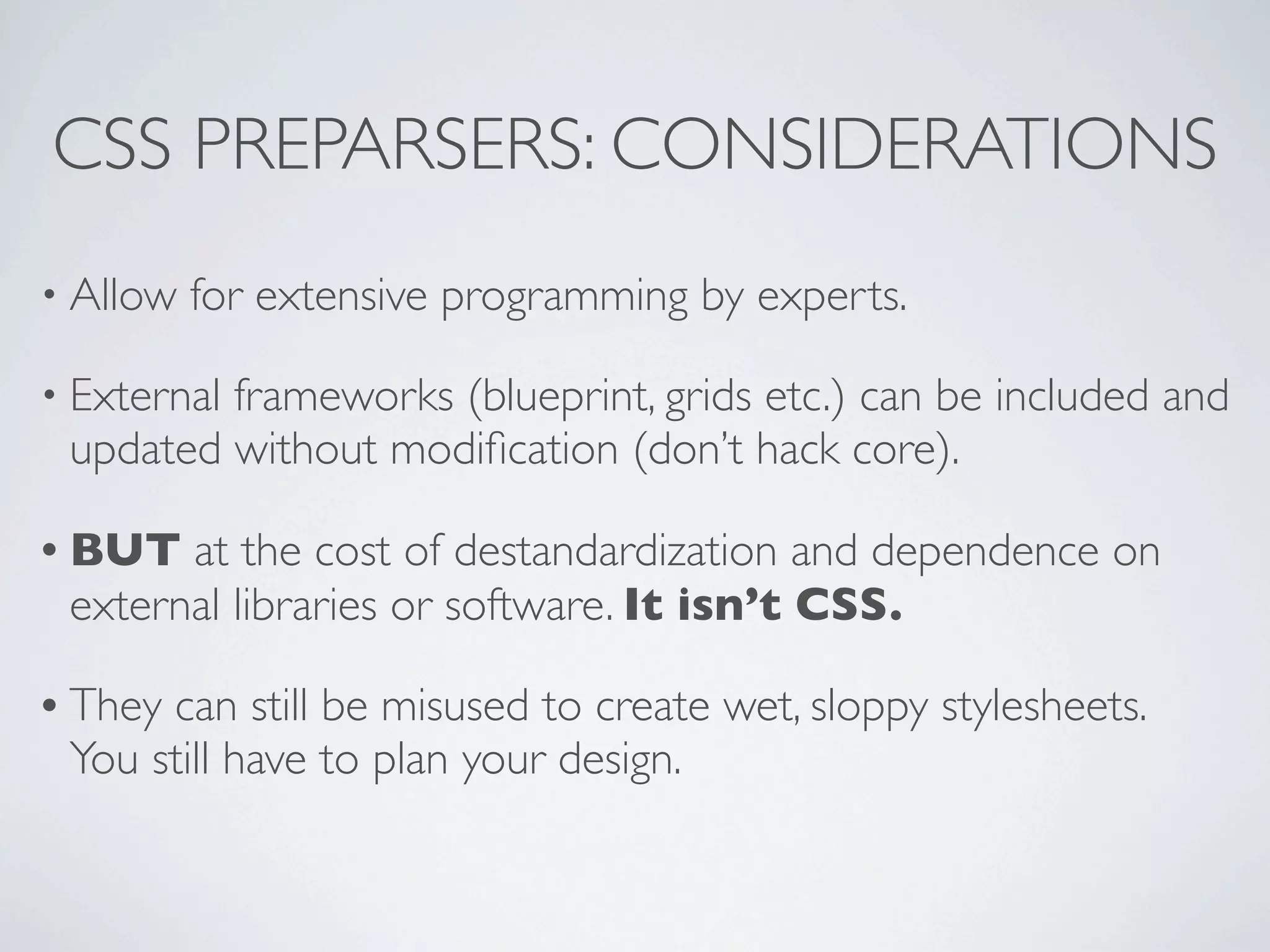 CSS PREPARSERS: CONSIDERATIONS
• Allow   for extensive programming by experts.

• External
         frameworks (blueprint, grids etc.) can be included and
 updated without modiﬁcation (don’t hack core).

• BUT  at the cost of destandardization and dependence on
 external libraries or software. It isn’t CSS.

• Theycan still be misused to create wet, sloppy stylesheets.
 You still have to plan your design.
 