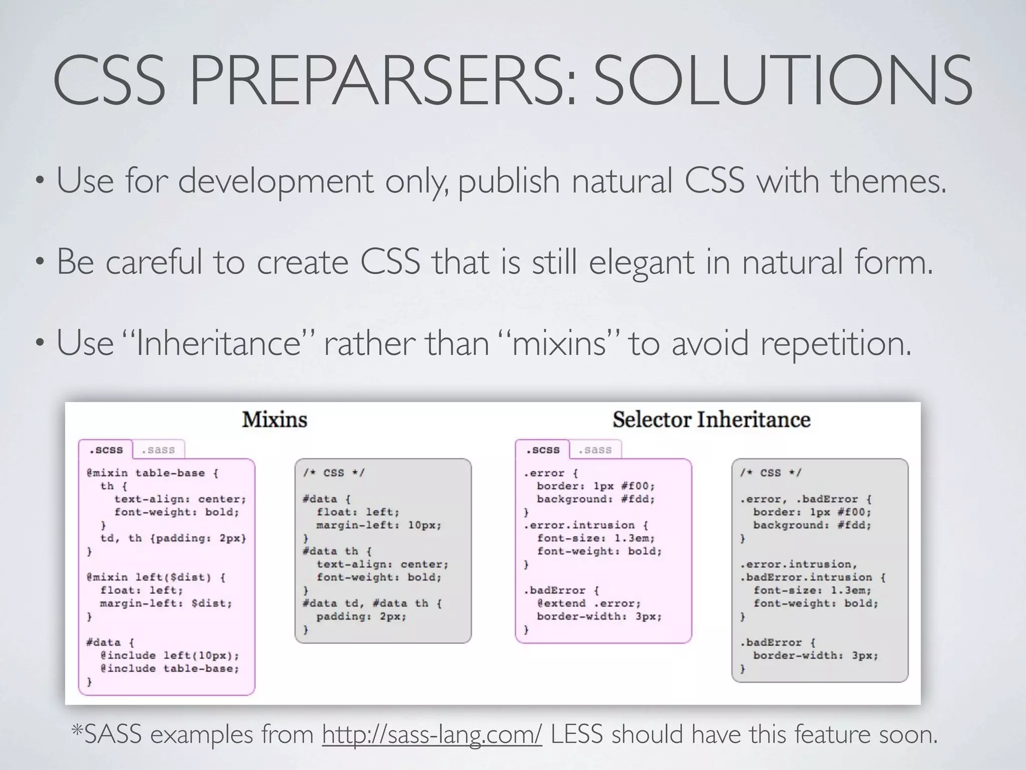 CSS PREPARSERS: SOLUTIONS
• Use   for development only, publish natural CSS with themes.

• Be   careful to create CSS that is still elegant in natural form.

• Use “Inheritance” rather       than “mixins” to avoid repetition.




  *SASS examples from http://sass-lang.com/ LESS should have this feature soon.
 