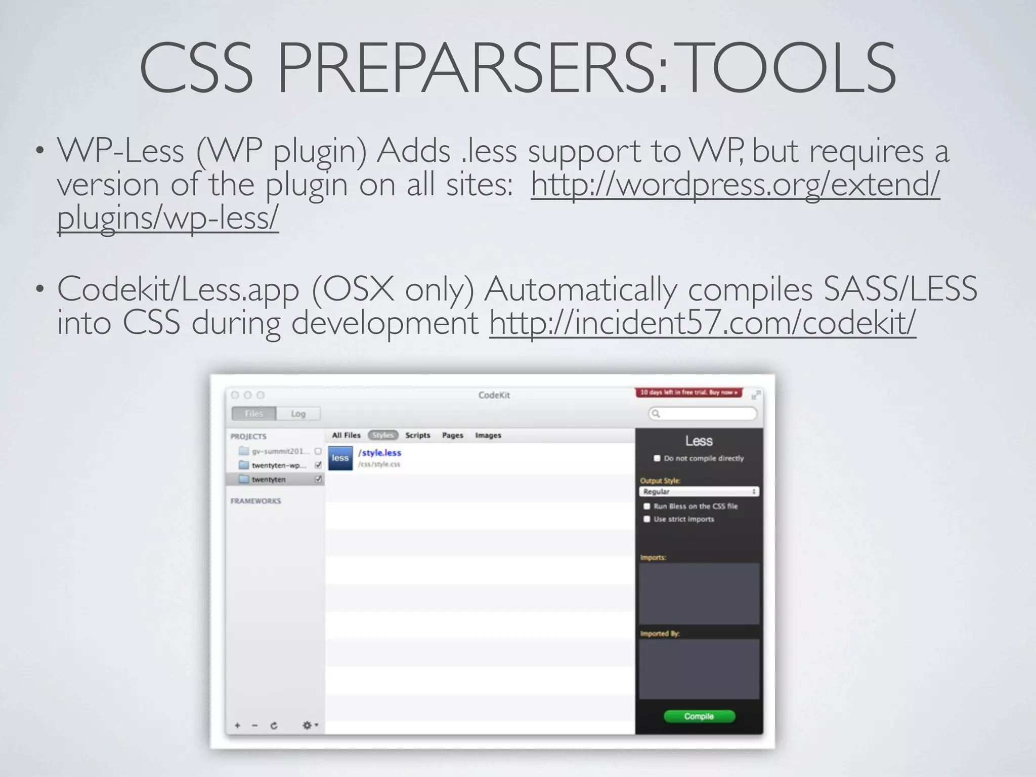 CSS PREPARSERS: TOOLS
•   WP-Less (WP plugin) Adds .less support to WP, but requires a
    version of the plugin on all sites: http://wordpress.org/extend/
    plugins/wp-less/
•   Codekit/Less.app (OSX only) Automatically compiles SASS/LESS
    into CSS during development http://incident57.com/codekit/
 