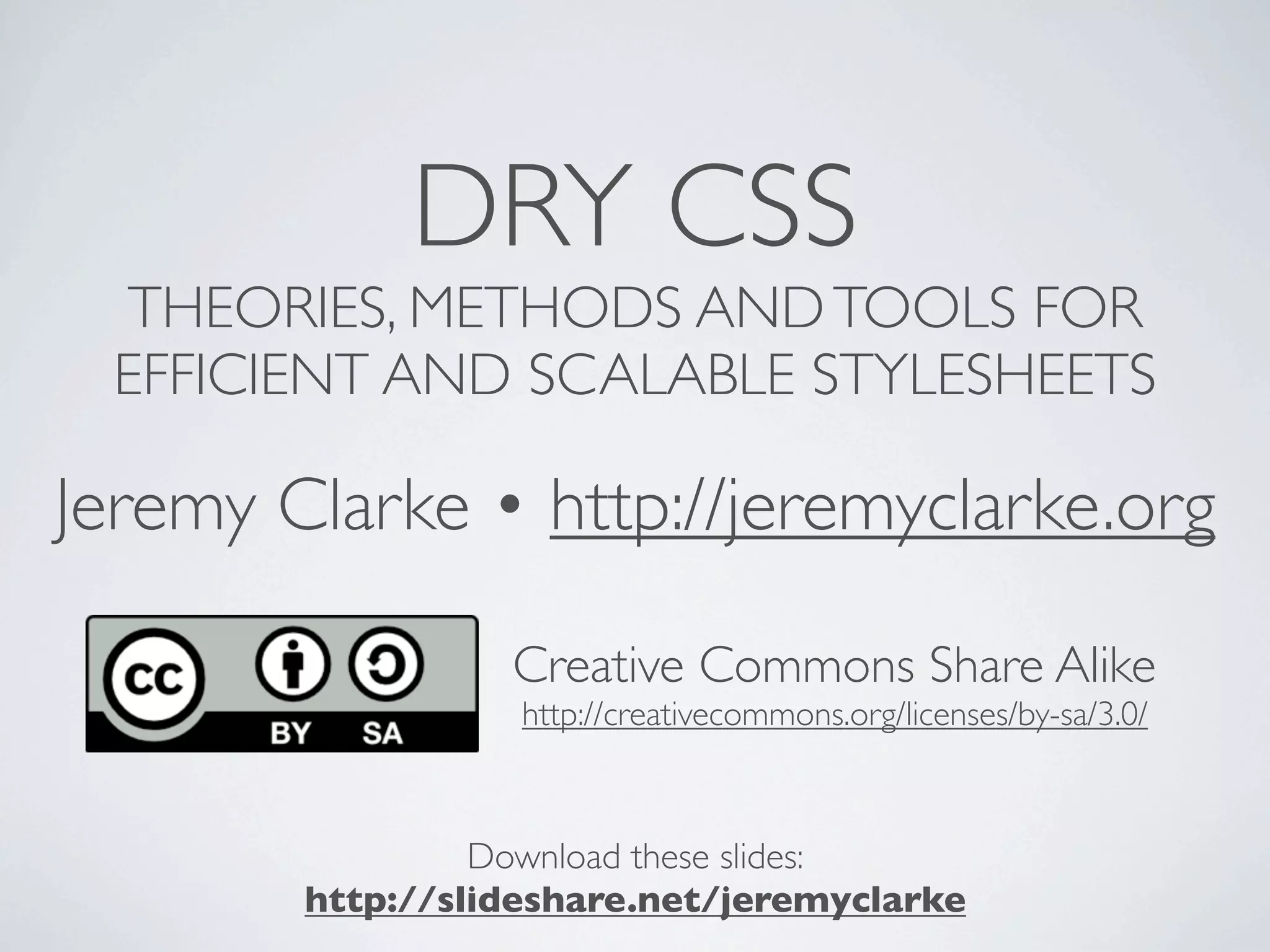 DRY CSS
 THEORIES, METHODS AND TOOLS FOR
 EFFICIENT AND SCALABLE STYLESHEETS

Jeremy Clarke • http://jeremyclarke.org

                  Creative Commons Share Alike
                   http://creativecommons.org/licenses/by-sa/3.0/



                 Download these slides:
        http://slideshare.net/jeremyclarke
 