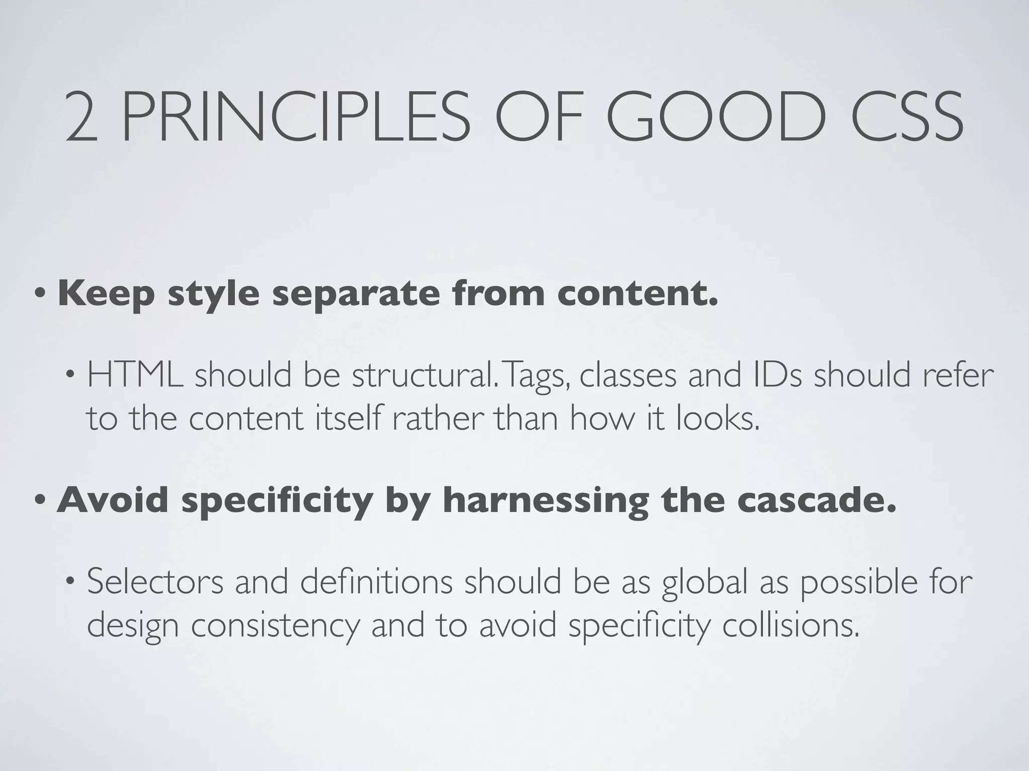 2 PRINCIPLES OF GOOD CSS

• Keep   style separate from content.

 • HTML  should be structural. Tags, classes and IDs should refer
  to the content itself rather than how it looks.

• Avoid   speciﬁcity by harnessing the cascade.

 • Selectors
           and deﬁnitions should be as global as possible for
  design consistency and to avoid speciﬁcity collisions.
 