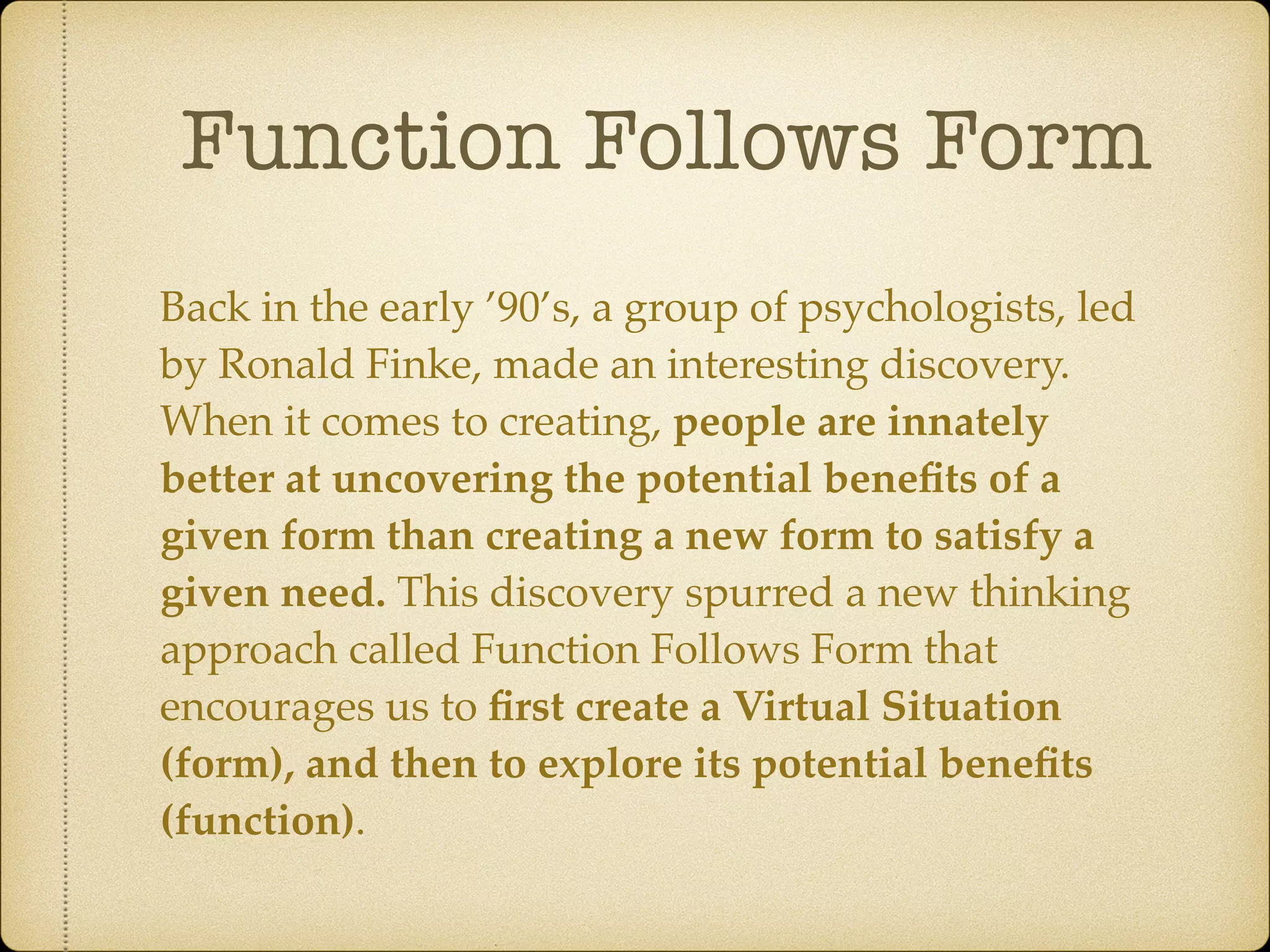 Function Follows Form
Back in the early ’90’s, a group of psychologists, led
by Ronald Finke, made an interesting discovery.
When it comes to creating, people are innately
better at uncovering the potential beneﬁts of a
given form than creating a new form to satisfy a
given need. This discovery spurred a new thinking
approach called Function Follows Form that
encourages us to ﬁrst create a Virtual Situation
(form), and then to explore its potential beneﬁts
(function).
 